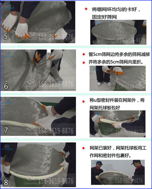 第五步：將旋振篩繃網(wǎng)環(huán)均勻的卡好固定好篩網(wǎng)第六步：留5cm篩網(wǎng)邊將多余的篩網(wǎng)減掉，并將多余的5cm篩網(wǎng)向里折第七步：將u型密封件裝在網(wǎng)架外，將網(wǎng)架托球板包好第八步：網(wǎng)架已裝好，網(wǎng)架托球板用工作網(wǎng)和密封件包裹好。